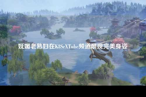妩媚老熟妇在K8SeXTube频道展现完美身姿