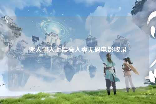迷人黑人上漂亮人妻无码电影收录