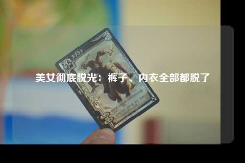 美女彻底脱光：裤子、内衣全部都脱了