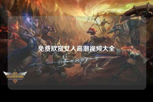 免费欣赏女人高潮视频大全