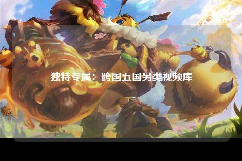 独特专属：跨国五国另类视频库