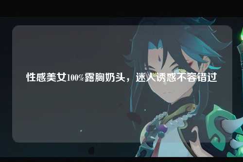 性感美女100%露胸奶头，迷人诱惑不容错过