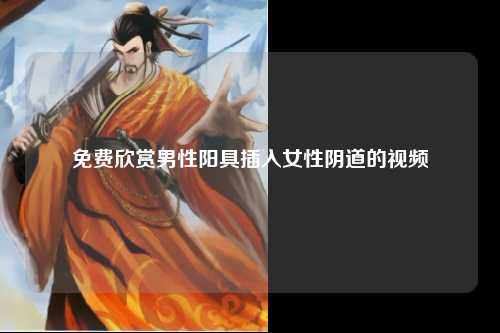 免费欣赏男性阳具插入女性阴道的视频